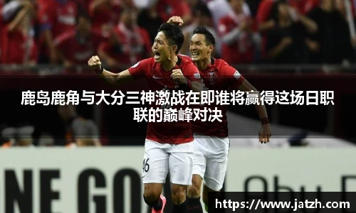 鹿岛鹿角与大分三神激战在即谁将赢得这场日职联的巅峰对决
