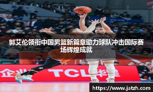 郭艾伦领衔中国男篮新篇章助力球队冲击国际赛场辉煌成就