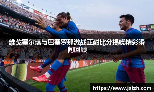 维戈塞尔塔与巴塞罗那激战正酣比分揭晓精彩瞬间回顾