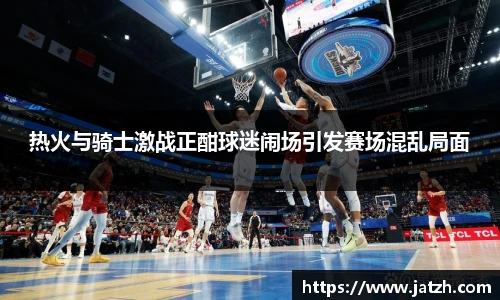 热火与骑士激战正酣球迷闹场引发赛场混乱局面