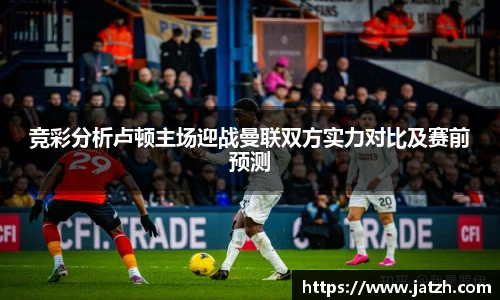 竞彩分析卢顿主场迎战曼联双方实力对比及赛前预测